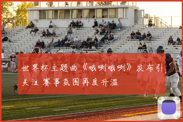 世界杯主题曲《哦咧哦咧》发布引关注 赛事氛围再度升温