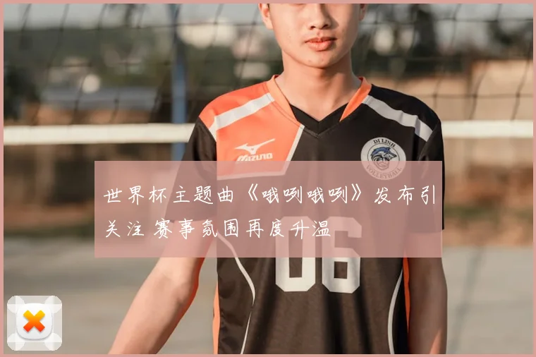 世界杯主题曲《哦咧哦咧》发布引关注 赛事氛围再度升温